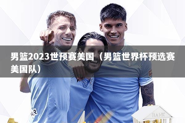 男篮2023世预赛美国（男篮世界杯预选赛美国队）