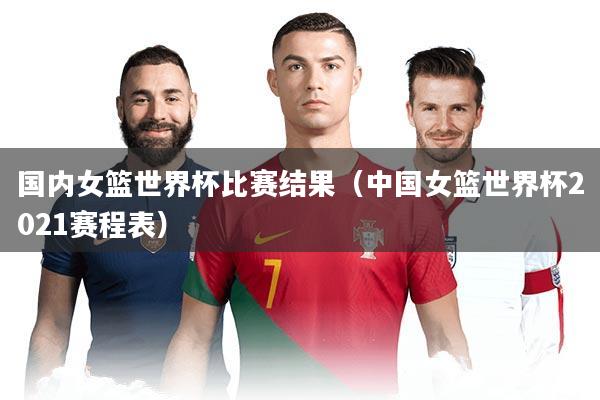 国内女篮世界杯比赛结果（中国女篮世界杯2021赛程表）