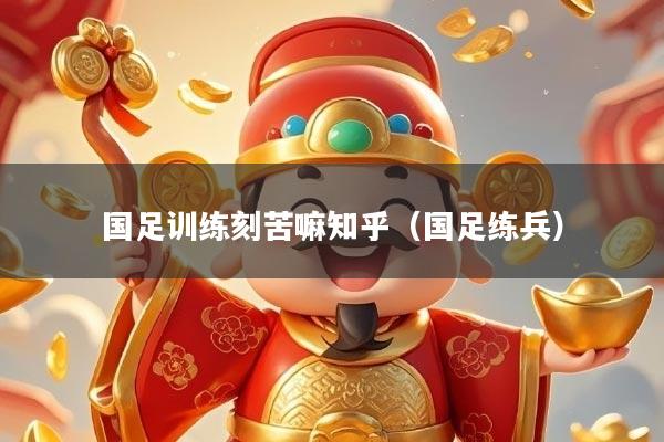 国足训练刻苦嘛知乎（国足练兵）