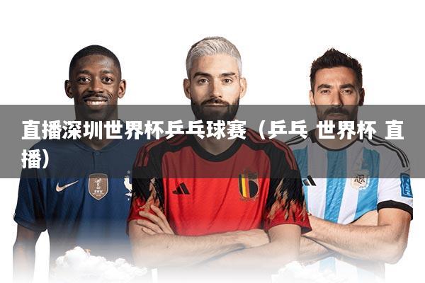 直播深圳世界杯乒乓球赛（乒乓 世界杯 直播）