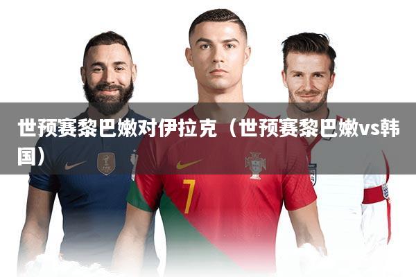 世预赛黎巴嫩对伊拉克(世预赛黎巴嫩vs韩国)