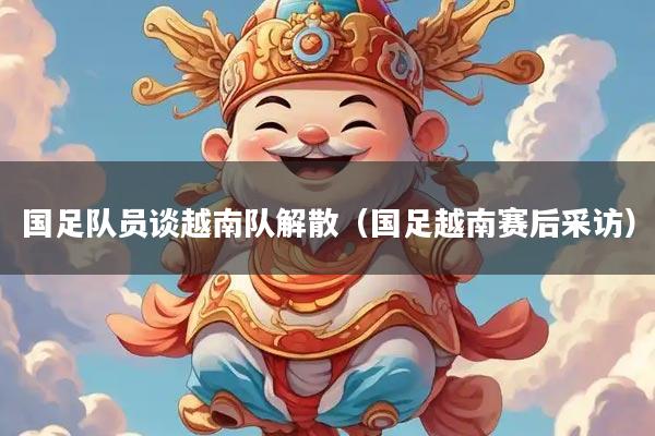 详细阅读:国足队员谈越南队解散(国足越南赛后采访) 国足队员谈越南队解散(国足越南赛后采访)